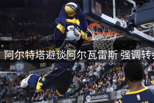 阿尔特塔避谈阿尔瓦雷斯 强调转会需球员真心认同