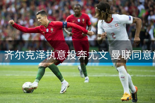 齐尔克泽执意投奔尤文 曼联同意放行但设强制买断